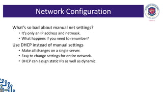 What’s so bad about manual net settings?
• It’s only an IP address and netmask.
• What happens if you need to renumber?
Use DHCP instead of manual settings
• Make all changes on a single server.
• Easy to change settings for entire network.
• DHCP can assign static IPs as well as dynamic.
Network Configuration
 