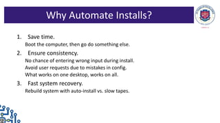 1. Save time.
Boot the computer, then go do something else.
2. Ensure consistency.
No chance of entering wrong input during install.
Avoid user requests due to mistakes in config.
What works on one desktop, works on all.
3. Fast system recovery.
Rebuild system with auto-install vs. slow tapes.
Why Automate Installs?
 