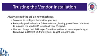Always reload the OS on new machines.
• You need to configure the host for your env.
• Eventually you’ll reload the OS on a desktop, leaving you with two platforms
to support: the vendor OS install and your OS install.
• Vendors change their OS images from time to time, so systems you bought
today have a different OS from systems bought 6 months ago.
Trusting the Vendor Installation
 