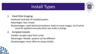1. Hard Disk Imaging
Duplicate hard disk of installed system.
Advantages: fast, simple.
Disadvantages: need identical hardware, leads to many images, all of which
must be updated manually when you make a change
2. Scripted Installs
Installer accepts input from script.
Advantages: flexible, systems can be different
Disadvantages: more effort to setup initially
Install Types
 