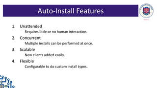 1. Unattended
Requires little or no human interaction.
2. Concurrent
Multiple installs can be performed at once.
3. Scalable
New clients added easily.
4. Flexible
Configurable to do custom install types.
Auto-Install Features
 