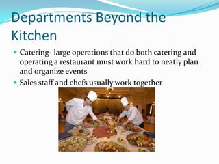 Departments Beyond the
Kitchen
 Catering- large operations that do both catering and
  operating a restaurant must work hard to neatly plan
  and organize events
 Sales staff and chefs usually work together
 