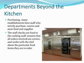 Departments Beyond the
Kitchen
 Purchasing- many
  establishments have staff who
  strictly purchase, receive and
  store food and supplies
 The staff checks out food to
  the cooking staff, ensures that
  all orders received are correct,
  and works with the chef
  about the particular food
  items they are to order
 