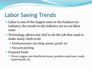Labor Saving Trends
 Labor is one of the largest costs in the foodservice
  industry, the trends in the industry are to cut labor
  costs
 Technology allows one chef to do the job that used to
  make many chefs to do
    Food processor can chop, puree’, grind, etc
    Vacuum packing
 Prepared foods
   Precut veggies, pre-butchered meats, powders soup bases, ready
    made breads, etc.
 