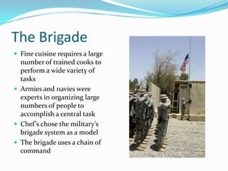 The Brigade
 Fine cuisine requires a large
  number of trained cooks to
  perform a wide variety of
  tasks
 Armies and navies were
  experts in organizing large
  numbers of people to
  accomplish a central task
 Chef’s chose the military’s
  brigade system as a model
 The brigade uses a chain of
  command
 