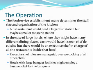 The Operation
 The foodservice establishment menu determines the staff
 size and organization of the kitchen
   A fish restaurant would need a larger fish station but
    maybe a smaller rotisserie station
 In the case of large hotels, where they might have many
 different dining places, each would have it’s own chef de
 cuisine but there would be an executive chef in charge of
 all the restaurants inside that hotel
   Executive chef roles are managerial, oversee cooking of all
    other chefs
   Hotels with large banquet facilities might employ a
    banquet chef for the banquets
 