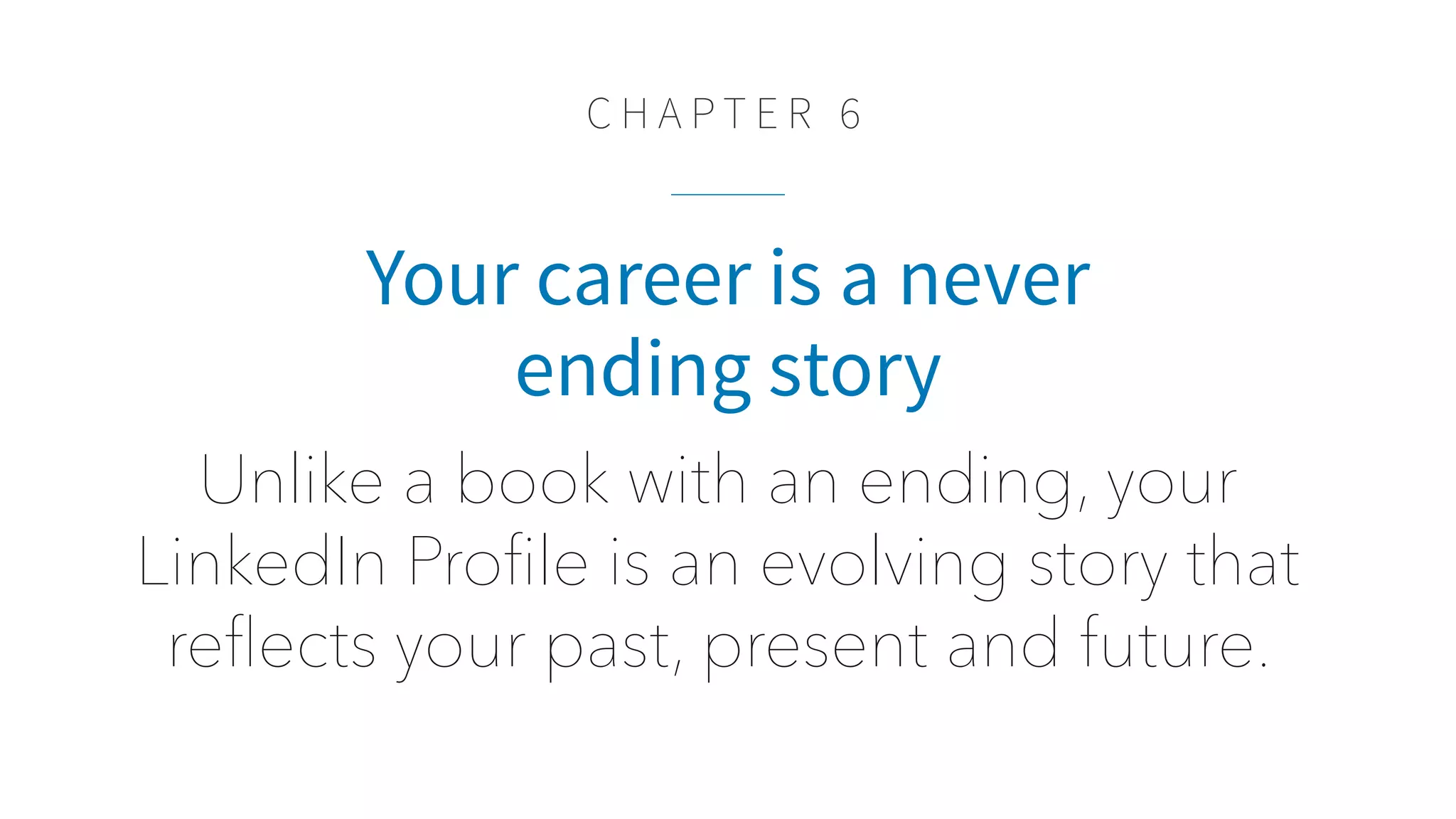 C H A P T E R 6
Your career is a never
ending story
Unlike a book with an ending, your
LinkedIn Proﬁle is an evolving story that
reﬂects your past, present and future.
 