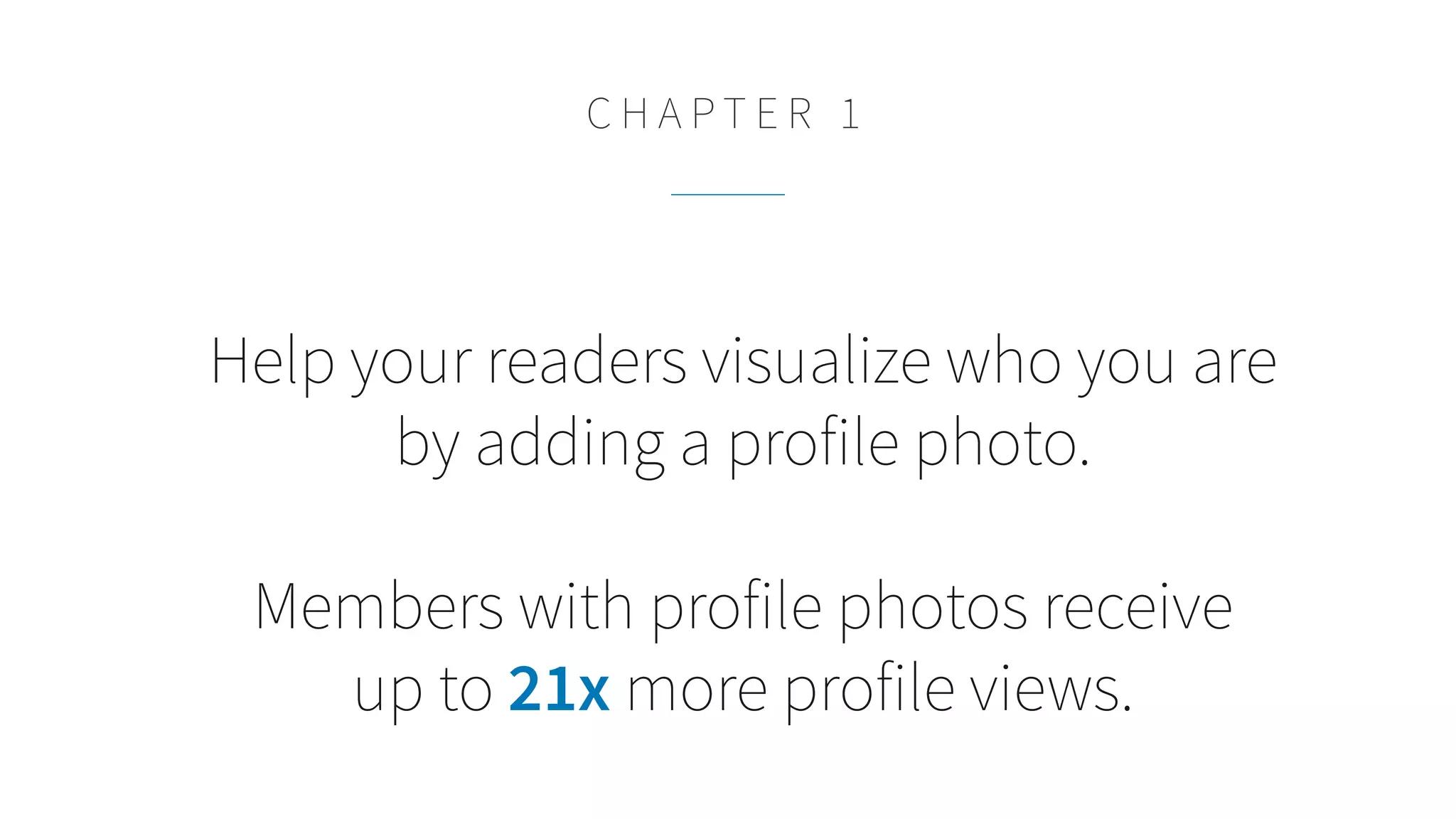 Help your readers visualize who you are
by adding a profile photo.
Members with profile photos receive
up to 21x more profile views.
C H A P T E R 1
 