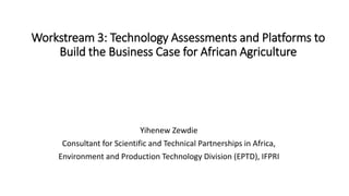 Workstream 3: Technology Assessments and Platforms to
Build the Business Case for African Agriculture
Yihenew Zewdie
Consultant for Scientific and Technical Partnerships in Africa,
Environment and Production Technology Division (EPTD), IFPRI
 