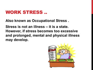 WORK STRESS ..
Also known as Occupational Stress .
Stress is not an illness – it is a state.
However, if stress becomes too excessive
and prolonged, mental and physical illness
may develop.
 
