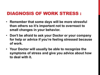DIAGNOSIS OF WORK STRESS :
• Remember that some days will be more stressful
than others so it’s important not to overreact to
small changes in your behavior.
• Don't be afraid to ask your Doctor or your company
for help or advice if you’re feeling stressed because
of work.
• Your Doctor will usually be able to recognize the
symptoms of stress and give you advice about how
to deal with it.
 