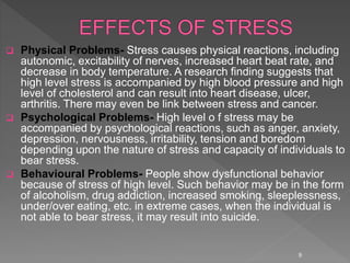  Physical Problems- Stress causes physical reactions, including
autonomic, excitability of nerves, increased heart beat rate, and
decrease in body temperature. A research finding suggests that
high level stress is accompanied by high blood pressure and high
level of cholesterol and can result into heart disease, ulcer,
arthritis. There may even be link between stress and cancer.
 Psychological Problems- High level o f stress may be
accompanied by psychological reactions, such as anger, anxiety,
depression, nervousness, irritability, tension and boredom
depending upon the nature of stress and capacity of individuals to
bear stress.
 Behavioural Problems- People show dysfunctional behavior
because of stress of high level. Such behavior may be in the form
of alcoholism, drug addiction, increased smoking, sleeplessness,
under/over eating, etc. in extreme cases, when the individual is
not able to bear stress, it may result into suicide.
9
 