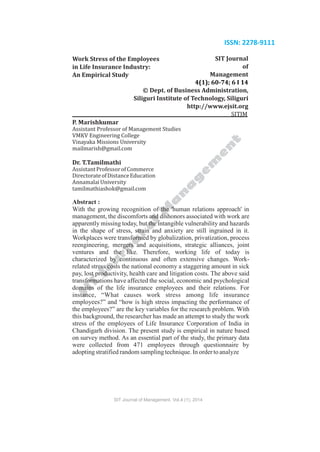 SIT Journal of Management. Vol.4 (1); 2014
ISSN: 2278-9111
Work Stress of the Employees
in Life Insurance Industry:
An Empirical Study
SIT Journal
of
Management
4(1); 60-74; 6 I 14
© Dept. of Business Administration,
Siliguri Institute of Technology, Siliguri
http://www.ejsit.org
SITJM
P. Marishkumar
Assistant Professor of Management Studies
VMKV Engineering College
Vinayaka Missions University
mailmarish@gmail.com
Dr. T.Tamilmathi
AssistantProfessorofCommerce
DirectorateofDistanceEducation
AnnamalaiUniversity
tamilmathiashok@gmail.com
Abstract :
With the growing recognition of the 'human relations approach' in
management, the discomforts and dishonors associated with work are
apparently missing today, but the intangible vulnerability and hazards
in the shape of stress, strain and anxiety are still ingrained in it.
Workplaces were transformed by globalization, privatization, process
reengineering, mergers and acquisitions, strategic alliances, joint
ventures and the like. Therefore, working life of today is
characterized by continuous and often extensive changes. Work-
related stress costs the national economy a staggering amount in sick
pay, lost productivity, health care and litigation costs. The above said
transformations have affected the social, economic and psychological
domains of the life insurance employees and their relations. For
instance, “What causes work stress among life insurance
employees?” and “how is high stress impacting the performance of
the employees?” are the key variables for the research problem. With
this background, the researcher has made an attempt to study the work
stress of the employees of Life Insurance Corporation of India in
Chandigarh division. The present study is empirical in nature based
on survey method. As an essential part of the study, the primary data
were collected from 471 employees through questionnaire by
adoptingstratified random samplingtechnique. In ordertoanalyze
 