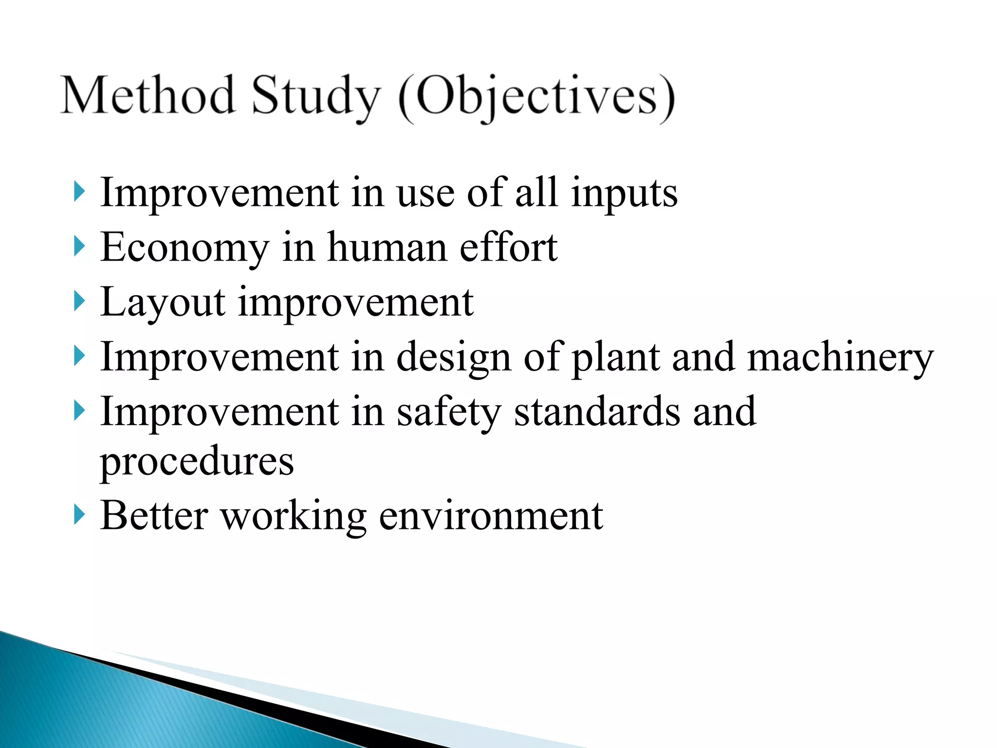 Improvement in use of all inputs Economy in human effort  Layout improvement Improvement in design of plant and machinery Improvement in safety standards and procedures Better working environment 