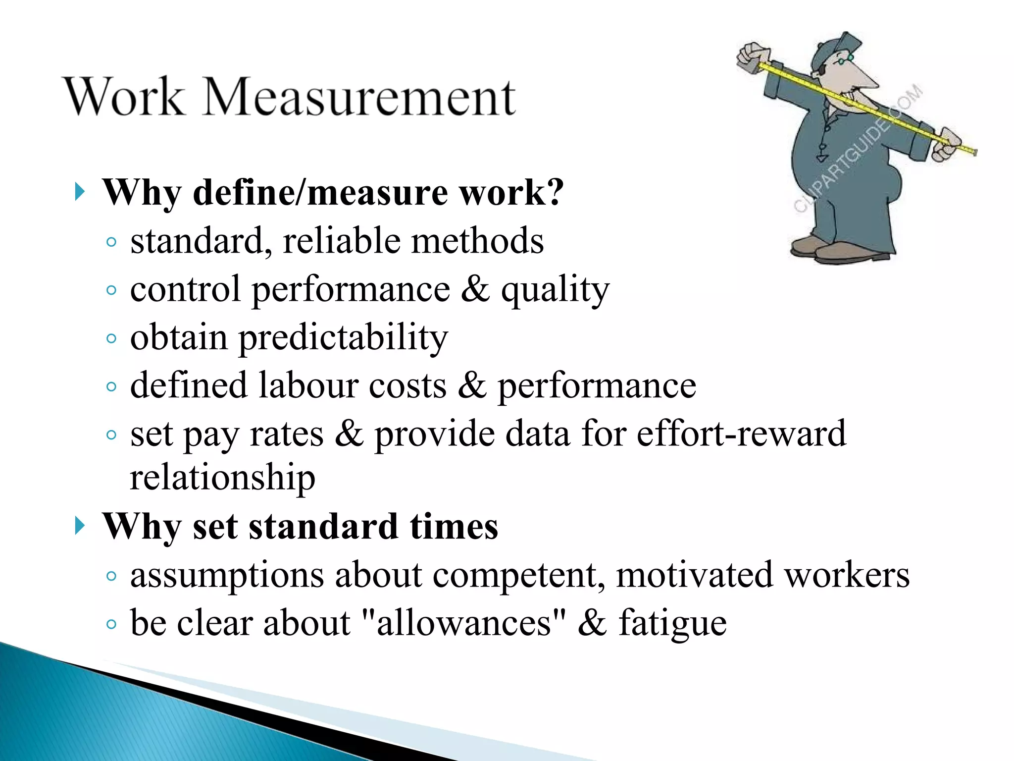 Why define/measure work? standard, reliable methods control performance & quality obtain predictability defined labour costs & performance set pay rates & provide data for effort-reward relationship Why set standard times assumptions about competent, motivated workers be clear about &quot;allowances&quot; & fatigue 
