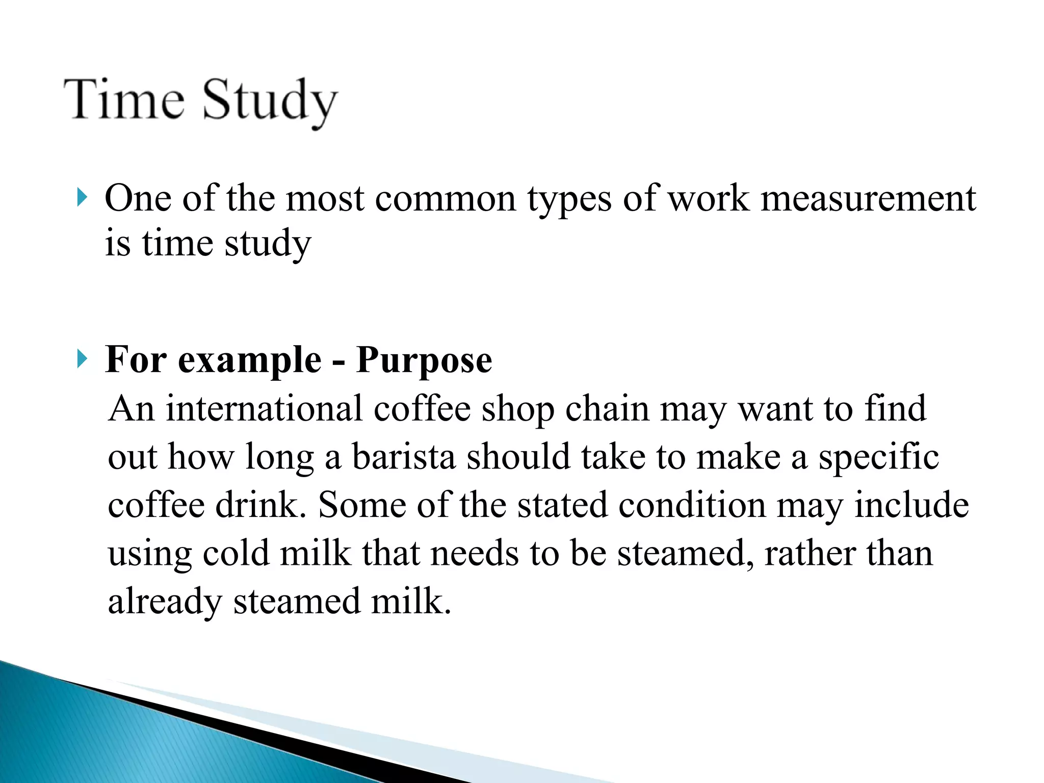 One of the most common types of work measurement is time study For example -  Purpose An international coffee shop chain may want to find  out how long a barista should take to make a specific  coffee drink. Some of the stated condition may include  using cold milk that needs to be steamed, rather than already steamed milk.  