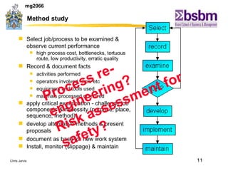 Method study Select job/process to be examined & observe current performance  high process cost, bottlenecks, tortuous route, low productivity, erratic quality Record & document facts activities performed operators involved - how etc equipment and tools used materials processed or moved apply critical examination  - challenge job components & necessity (purpose, place, sequence, method). develop alternative methods &  present proposals document as base for new work system Install, monitor (slippage) & maintain Process re-engineering? Risk assessment for safety? 