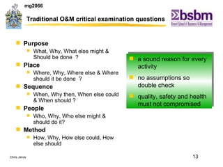 Traditional O&M critical examination questions Purpose  What, Why, What else might & Should be done  ? Place Where, Why, Where else & Where should it be done  ? Sequence When, Why then, When else could & When should ? People Who, Why, Who else might & should do it? Method How, Why, How else could, How else should a sound reason for every activity no assumptions so double check quality, safety and health must not compromised 