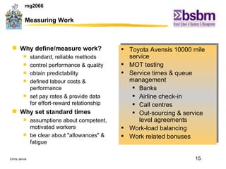Measuring Work  Why define/measure work? standard, reliable methods control performance & quality obtain predictability defined labour costs & performance set pay rates & provide data for effort-reward relationship Why set standard times assumptions about competent, motivated workers be clear about "allowances" & fatigue Toyota Avensis 10000 mile service MOT testing Service times & queue management Banks Airline check-in Call centres Out-sourcing & service level agreements Work-load balancing Work related bonuses 