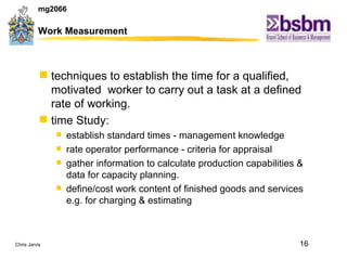 Work Measurement techniques to establish the time for a qualified, motivated  worker to carry out a task at a defined rate of working.  time Study: establish standard times - management knowledge rate operator performance - criteria for appraisal gather information to calculate production capabilities & data for capacity planning. define/cost work content of finished goods and services e.g. for charging & estimating 