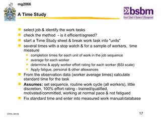 A Time Study select job & identify the work tasks  check the method  - is it efficient/agreed? start a Time Study sheet & break work task into "units"  several times with a stop watch & for a sample of workers,  time measure  completion times for each unit of work in the job sequence average for each worker determine & apply worker effort rating for each worker (BSI scale)  Apply fatigue, personal & other allowances From the observation data (worker average times) calculate standard time for the task Assumes:  set sequence, routine work cycle (all workers), little discretion, 100% effort rating - trained/qualified, motivated/committed, working at normal pace & not fatigued Fix standard time and enter into measured work manual/database 
