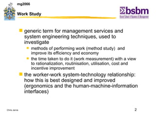 Work Study generic term for management services and system engineering techniques, used to investigate  methods of performing work (method study)  and improve its efficiency and economy the time taken to do it (work measurement) with a view to rationalization, routinisation, utilisation, cost and incentive improvement the worker-work system-technology relationship: how this is best designed and improved (ergonomics and the human-machine-information interfaces) 