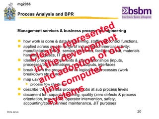 Process Analysis and BPR Management services & business process re-engineering how work is done & data for planning, staffing & control functions. applied across a wide range of industrial/commercial activity: manufacturing, office, service industries, facilities layout, materials handling, logistics, IT and IS Identify process components & interrelationships (inputs, processes/transformations, rules, outputs, interfaces break down the process into its logical sub processes (work breakdown structure) map using  process flow charts etc describe the business process &  jobs at sub process levels document for: capacity planning, quality (zero defects & process orientation, inspection), operator intervention, safety, accounting/cost, planned maintenance, JIT purposes Clearly represented in the development and adoption of on-line computer systems 