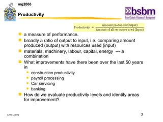 Productivity a measure of performance. broadly a ratio of output to input, i.e. comparing amount produced (output) with resources used (input)  materials, machinery, labour, capital, energy  --- a combination  What improvements have there been over the last 50 years in  construction productivity payroll processing Car servicing banking How do we evaluate productivity levels and identify areas for improvement? 