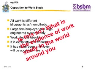 Opposition to Work Study All work is different - idiographic vs/ nomothetic Large firm/employer and large engineered systems only Work study is obsolete It is exploitative of workers It has never been and never will be accepted here Is this so? What is the evidence of work study in the world around you 