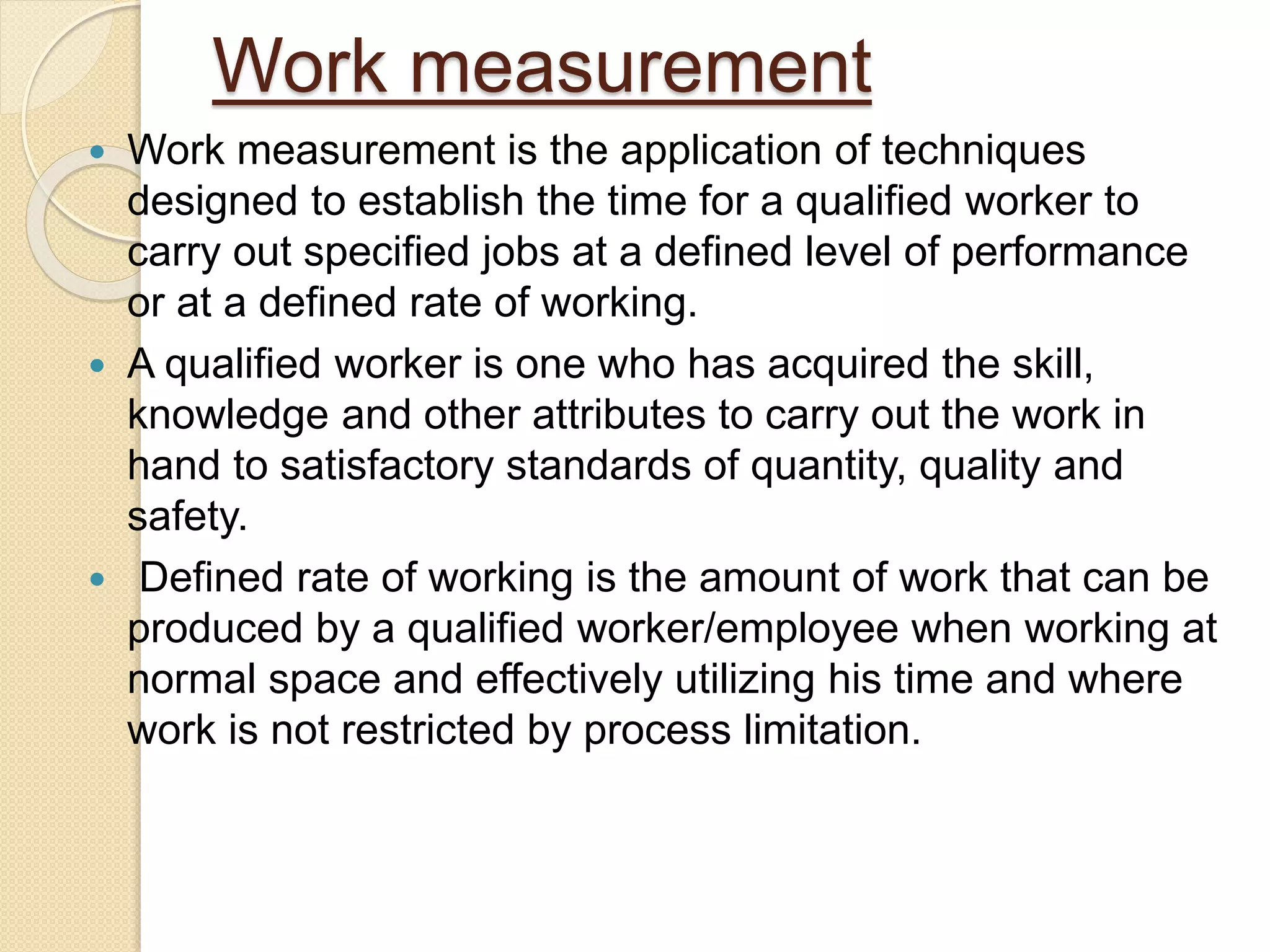 Work measurement
 Work measurement is the application of techniques
designed to establish the time for a qualified worker to
carry out specified jobs at a defined level of performance
or at a defined rate of working.
 A qualified worker is one who has acquired the skill,
knowledge and other attributes to carry out the work in
hand to satisfactory standards of quantity, quality and
safety.
 Defined rate of working is the amount of work that can be
produced by a qualified worker/employee when working at
normal space and effectively utilizing his time and where
work is not restricted by process limitation.
 