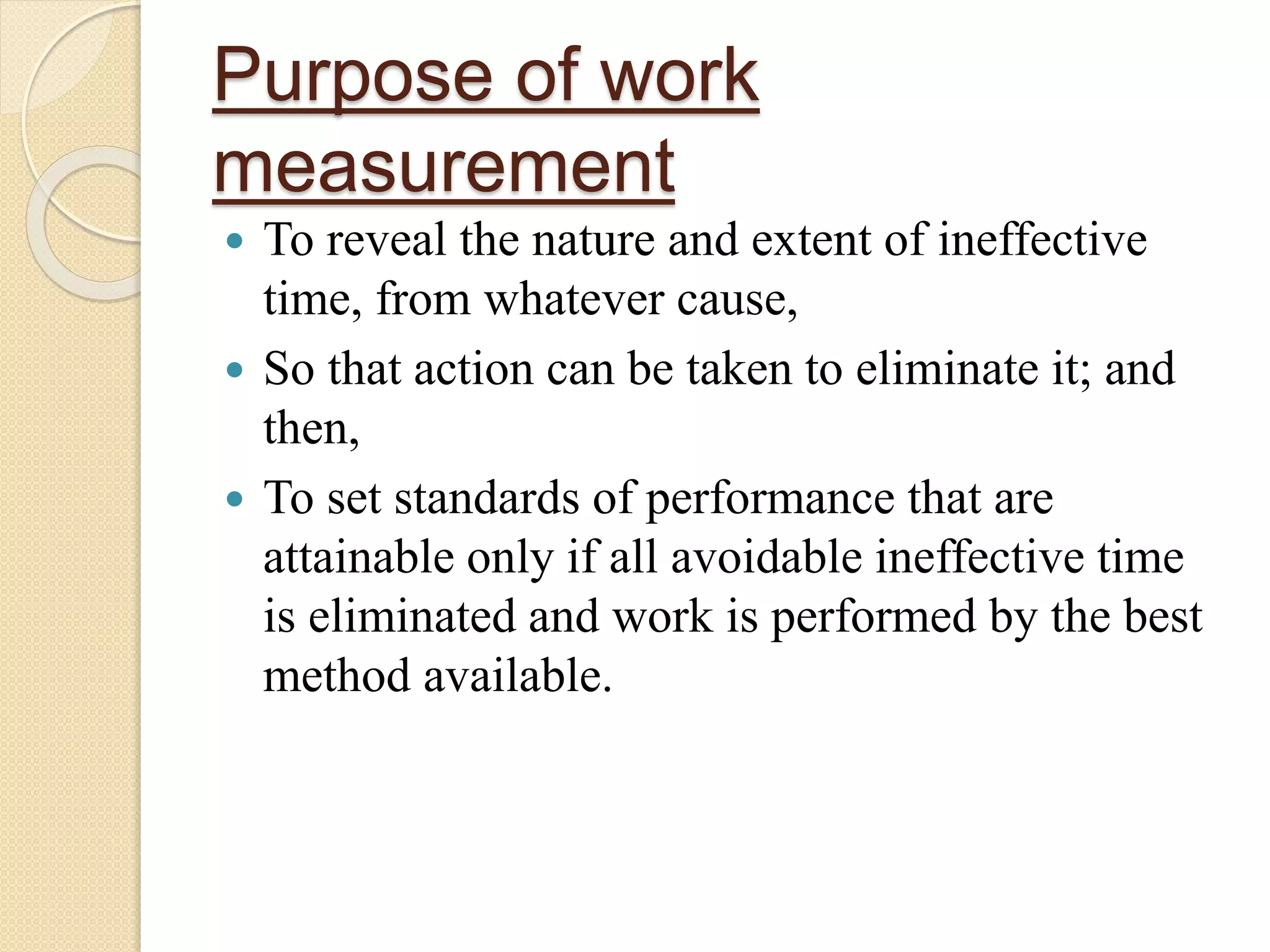 Purpose of work
measurement
 To reveal the nature and extent of ineffective
time, from whatever cause,
 So that action can be taken to eliminate it; and
then,
 To set standards of performance that are
attainable only if all avoidable ineffective time
is eliminated and work is performed by the best
method available.
 