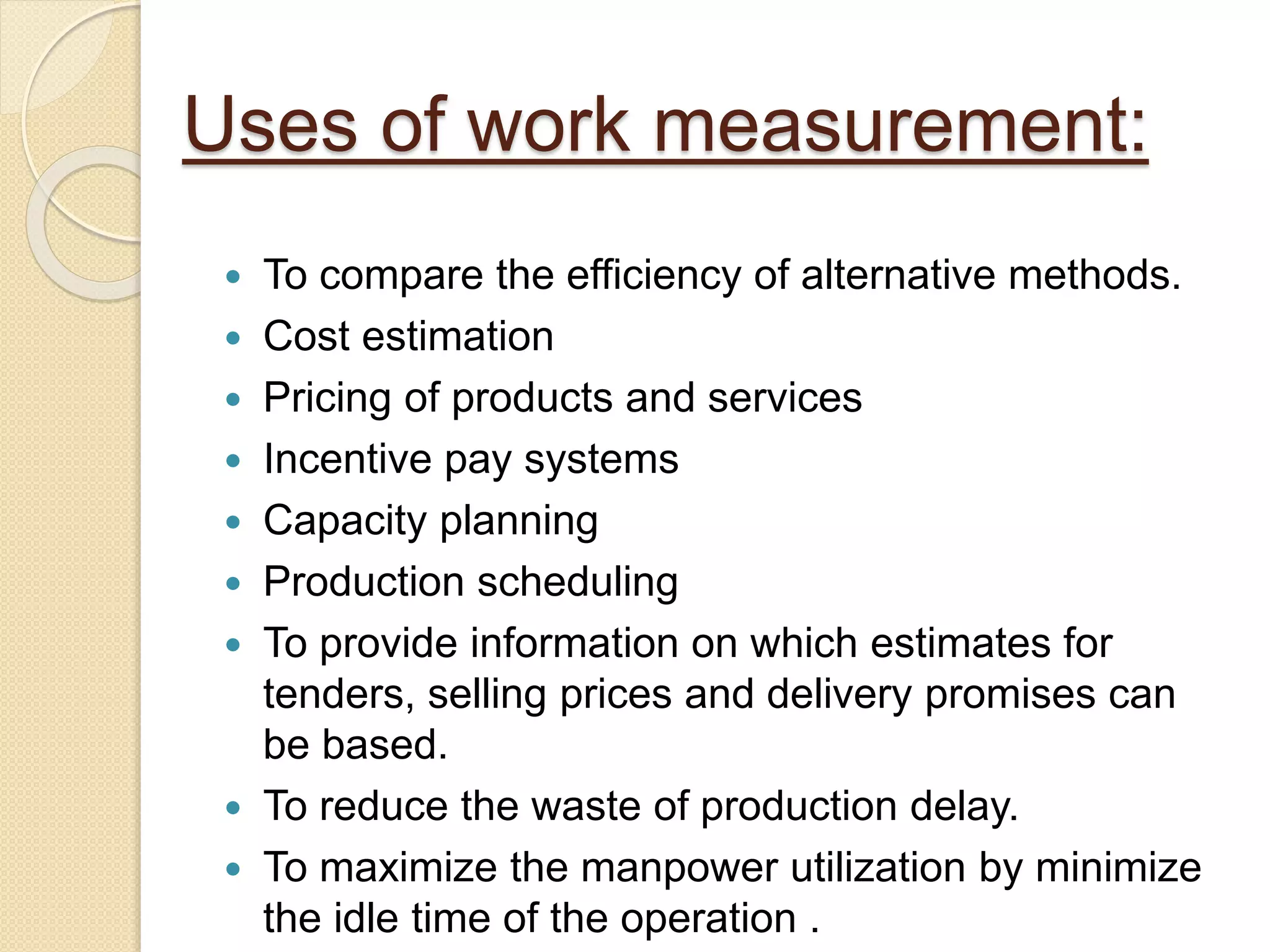 Uses of work measurement:
 To compare the efficiency of alternative methods.
 Cost estimation
 Pricing of products and services
 Incentive pay systems
 Capacity planning
 Production scheduling
 To provide information on which estimates for
tenders, selling prices and delivery promises can
be based.
 To reduce the waste of production delay.
 To maximize the manpower utilization by minimize
the idle time of the operation .
 