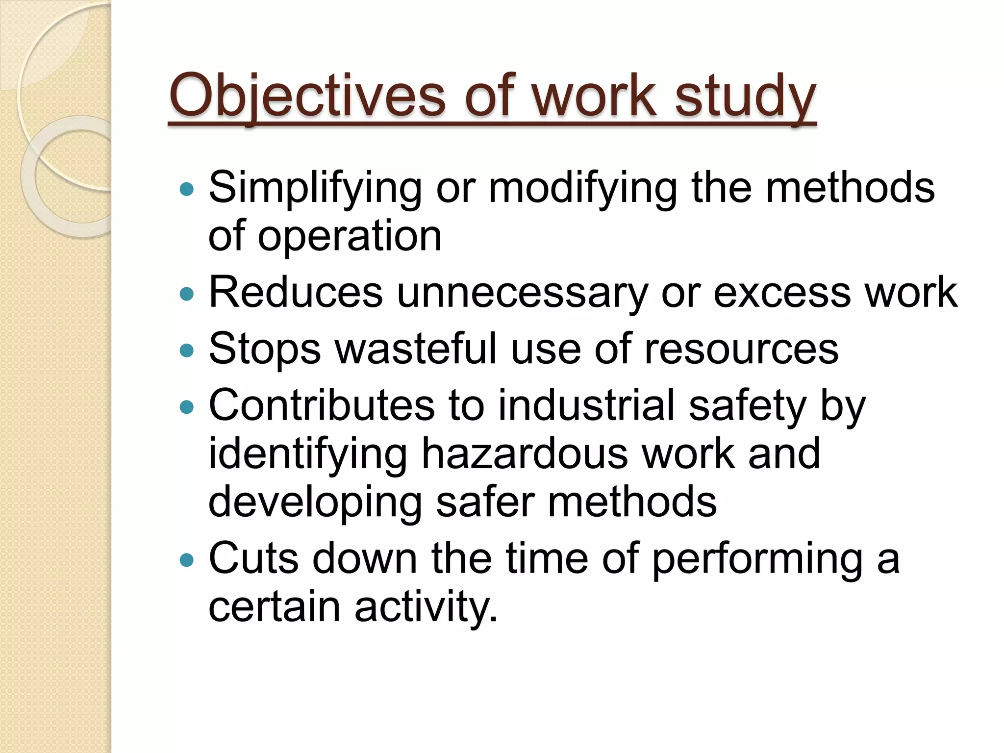 Objectives of work study
 Simplifying or modifying the methods
of operation
 Reduces unnecessary or excess work
 Stops wasteful use of resources
 Contributes to industrial safety by
identifying hazardous work and
developing safer methods
 Cuts down the time of performing a
certain activity.
 