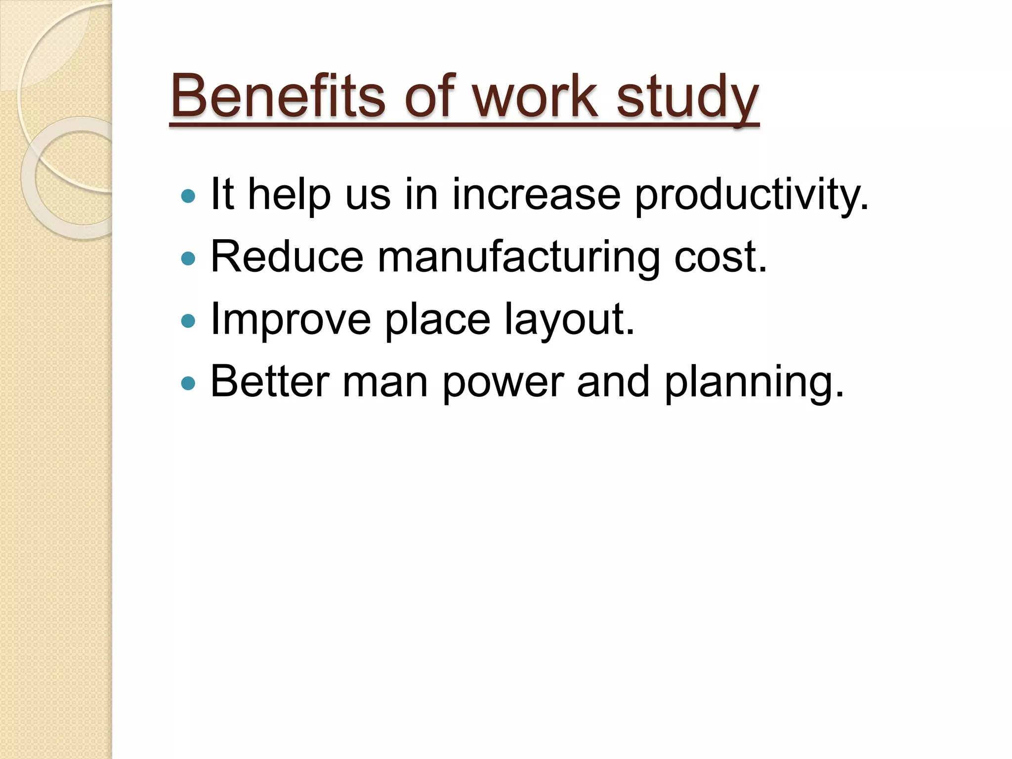 Benefits of work study
 It help us in increase productivity.
 Reduce manufacturing cost.
 Improve place layout.
 Better man power and planning.
 