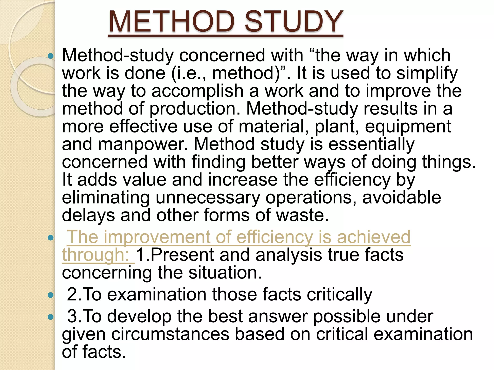 METHOD STUDY
 Method-study concerned with “the way in which
work is done (i.e., method)”. It is used to simplify
the way to accomplish a work and to improve the
method of production. Method-study results in a
more effective use of material, plant, equipment
and manpower. Method study is essentially
concerned with finding better ways of doing things.
It adds value and increase the efficiency by
eliminating unnecessary operations, avoidable
delays and other forms of waste.
 The improvement of efficiency is achieved
through: 1.Present and analysis true facts
concerning the situation.
 2.To examination those facts critically
 3.To develop the best answer possible under
given circumstances based on critical examination
of facts.
 