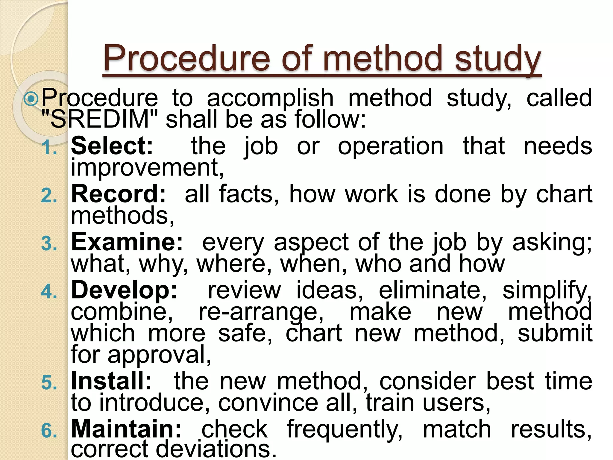 Procedure of method study
Procedure to accomplish method study, called
"SREDIM" shall be as follow:
1. Select: the job or operation that needs
improvement,
2. Record: all facts, how work is done by chart
methods,
3. Examine: every aspect of the job by asking;
what, why, where, when, who and how
4. Develop: review ideas, eliminate, simplify,
combine, re-arrange, make new method
which more safe, chart new method, submit
for approval,
5. Install: the new method, consider best time
to introduce, convince all, train users,
6. Maintain: check frequently, match results,
correct deviations.
 