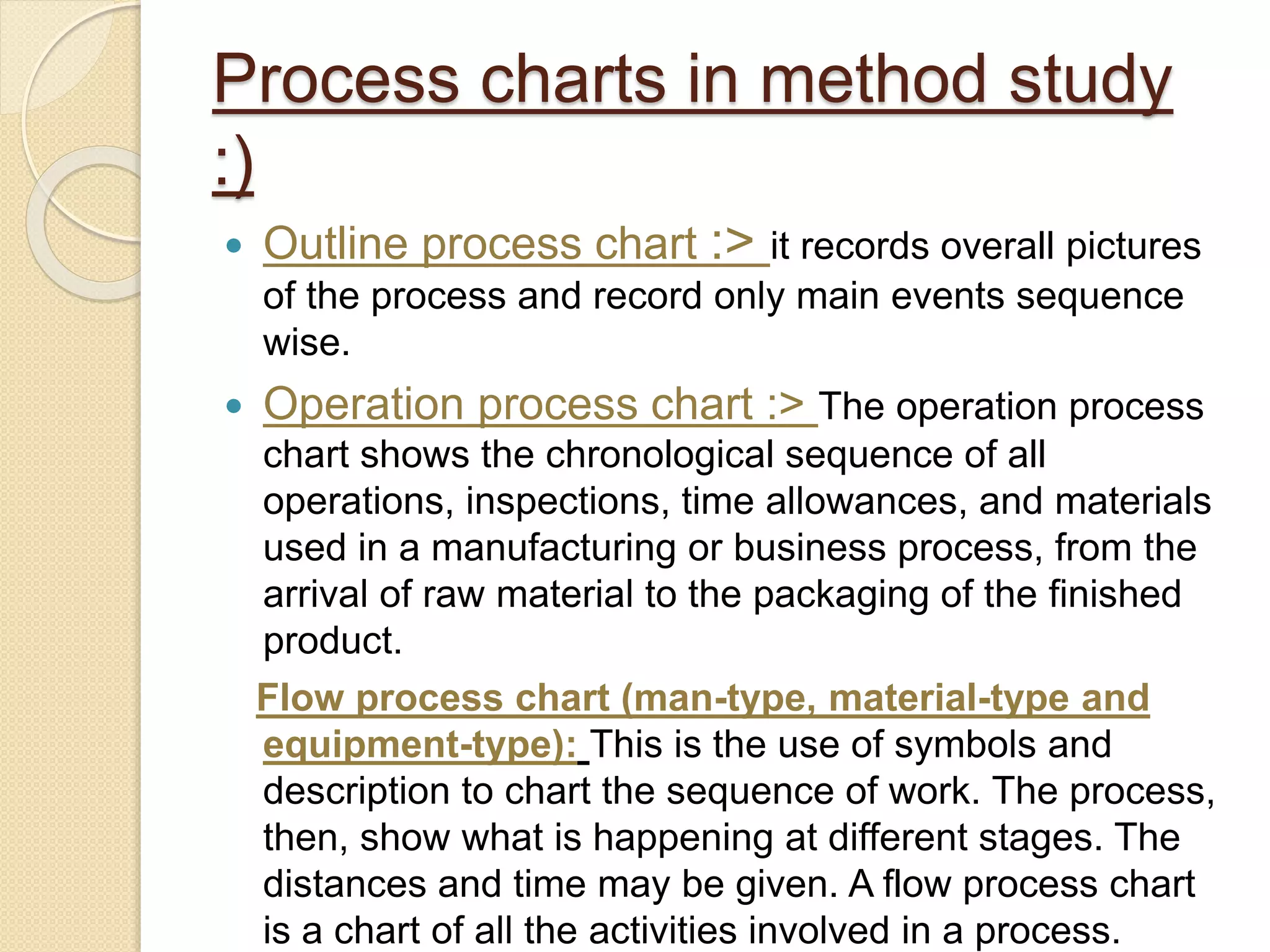 Process charts in method study
:)
 Outline process chart :> it records overall pictures
of the process and record only main events sequence
wise.
 Operation process chart :> The operation process
chart shows the chronological sequence of all
operations, inspections, time allowances, and materials
used in a manufacturing or business process, from the
arrival of raw material to the packaging of the finished
product.
Flow process chart (man-type, material-type and
equipment-type): This is the use of symbols and
description to chart the sequence of work. The process,
then, show what is happening at different stages. The
distances and time may be given. A flow process chart
is a chart of all the activities involved in a process.
 