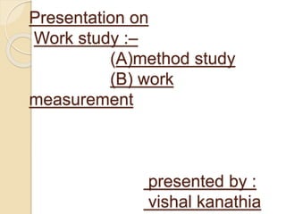 Presentation on
Work study :–
(A)method study
(B) work
measurement
presented by :
vishal kanathia
 