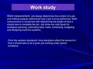 Work study
Work measurement: Job design determines the content of a job,
and method analysis determines how a job is to be performed. Work
measurement is concerned with determining the length of time it
should take to complete the job. Job times are vital inputs for
workplace planning, estimating labor costs, scheduling, budgeting
and designing incentive systems.
From the workers standpoint, time standards reflect the amount of
time it should take to do a given job working under typical
conditions.
 