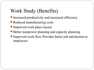Work Study (Benefits)
Increased productivity and increased efficiency
Reduced manufacturing costs
Improved work place layout
Better manpower planning and capacity planning
Improved work flow Provides better job satisfaction to
employees
 