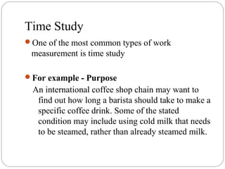 Time Study
One of the most common types of work
measurement is time study
For example - Purpose
An international coffee shop chain may want to
find out how long a barista should take to make a
specific coffee drink. Some of the stated
condition may include using cold milk that needs
to be steamed, rather than already steamed milk.
 
