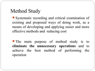Method Study
Systematic recording and critical examination of
existing and proposed ways of doing work, as a
means of developing and applying easier and more
effective methods and reducing cost
The main purpose of method study is to
eliminate the unnecessary operations and to
achieve the best method of performing the
operation
 