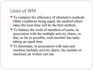 Uses of WM
To compare the efficiency of alternative methods.
Other conditions being equal, the method which
takes the least time will be the best method.
To balance the work of members of teams, in
association with the multiple activity charts, so
that, as far as possible, each member has tasks
taking an equal time.
To determine, in association with man and
machine multiple activity charts, the number of
machines an worker can run.
 