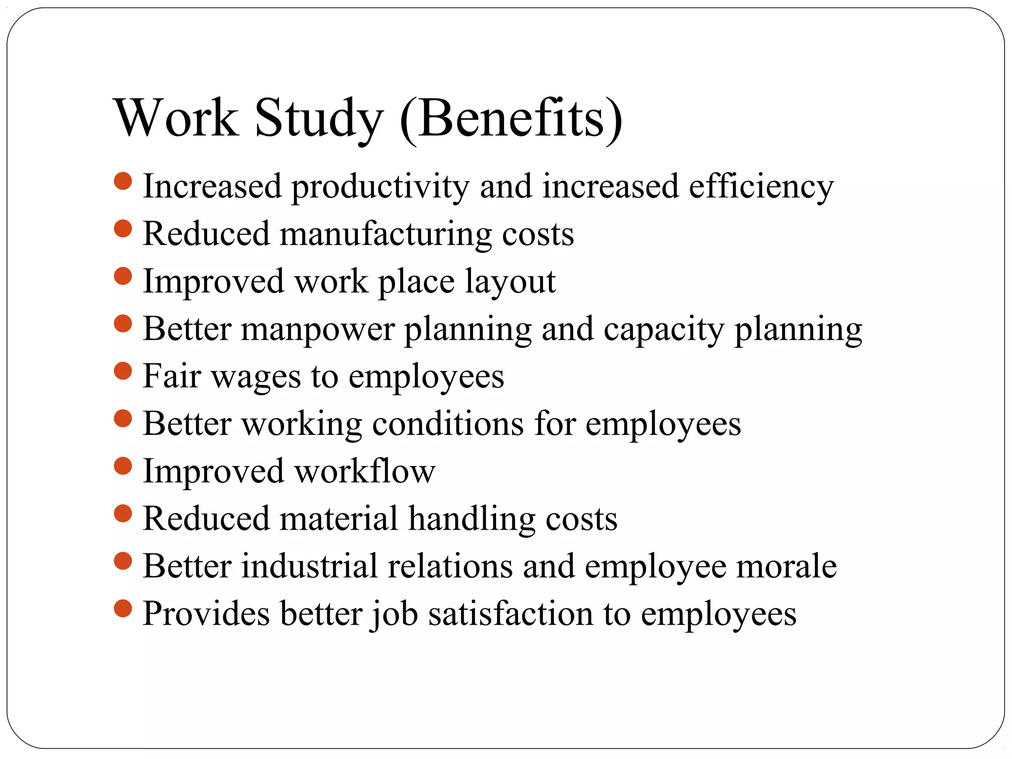 Work Study (Benefits)
Increased productivity and increased efficiency
Reduced manufacturing costs
Improved work place layout
Better manpower planning and capacity planning
Fair wages to employees
Better working conditions for employees
Improved workflow
Reduced material handling costs
Better industrial relations and employee morale
Provides better job satisfaction to employees
 