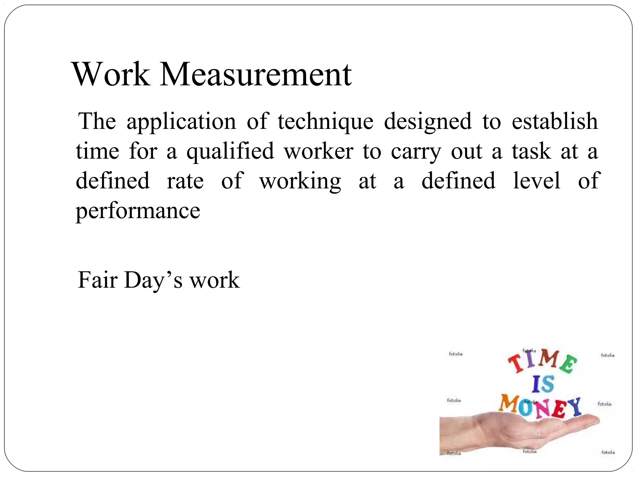 Work Measurement
The application of technique designed to establish
time for a qualified worker to carry out a task at a
defined rate of working at a defined level of
performance
Fair Day’s work
 