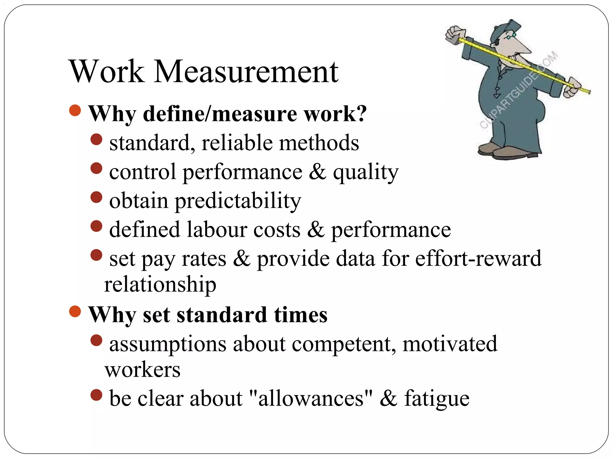 Work Measurement
Why define/measure work?
standard, reliable methods
control performance & quality
obtain predictability
defined labour costs & performance
set pay rates & provide data for effort-reward
relationship
Why set standard times
assumptions about competent, motivated
workers
be clear about "allowances" & fatigue
 