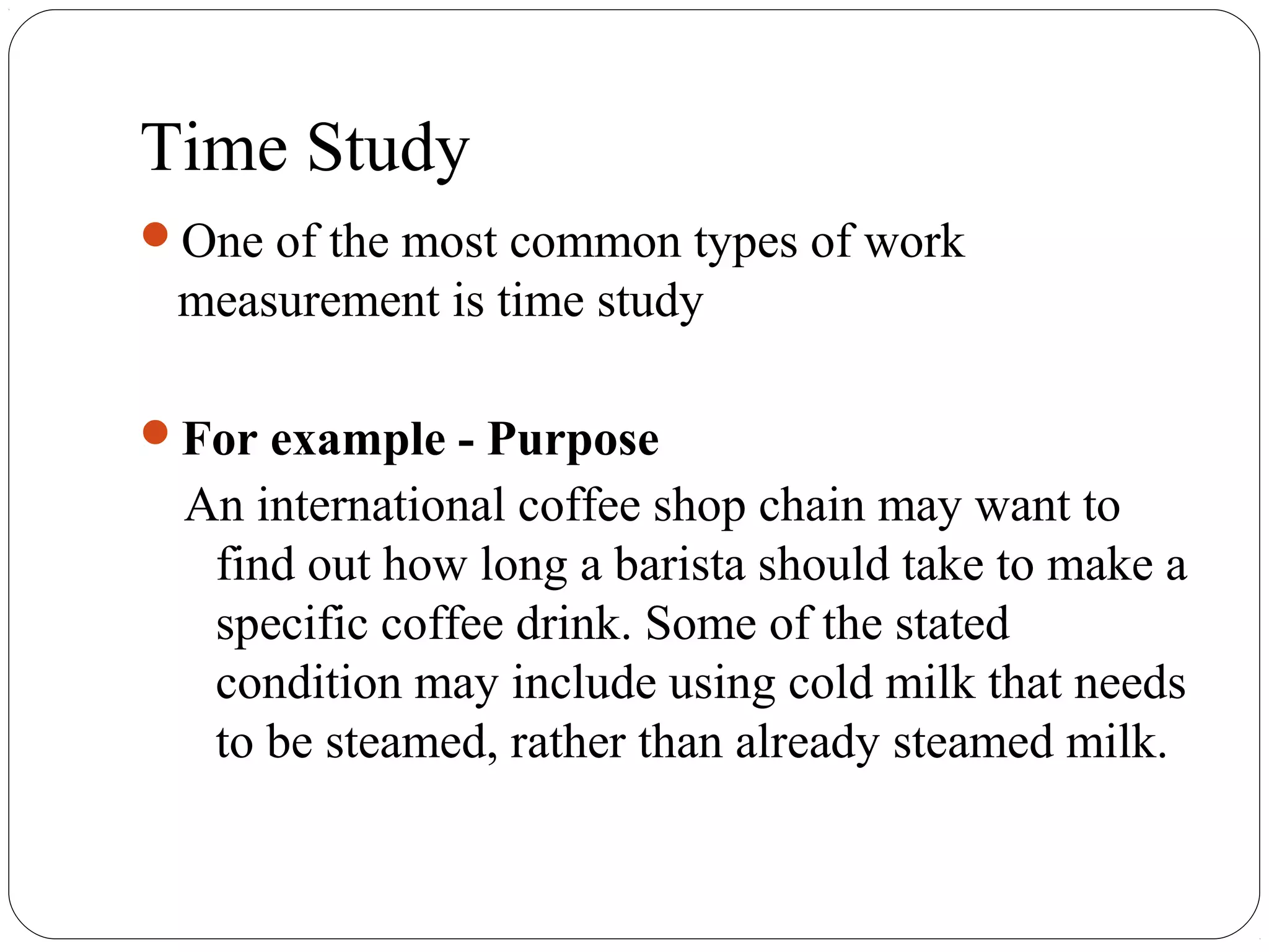 Time Study
One of the most common types of work
measurement is time study
For example - Purpose
An international coffee shop chain may want to
find out how long a barista should take to make a
specific coffee drink. Some of the stated
condition may include using cold milk that needs
to be steamed, rather than already steamed milk.
 
