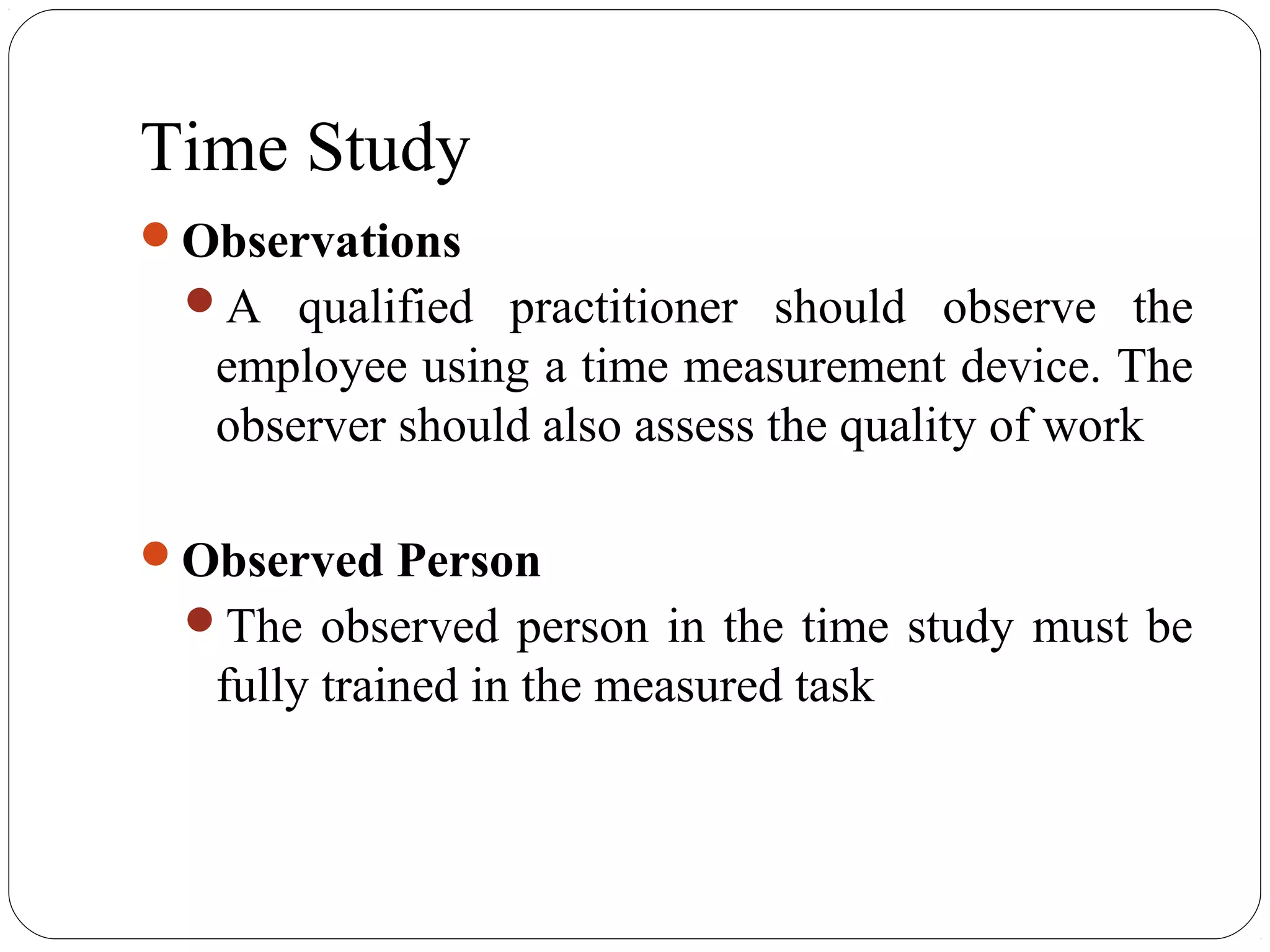 Time Study
Observations
A qualified practitioner should observe the
employee using a time measurement device. The
observer should also assess the quality of work
Observed Person
The observed person in the time study must be
fully trained in the measured task
 