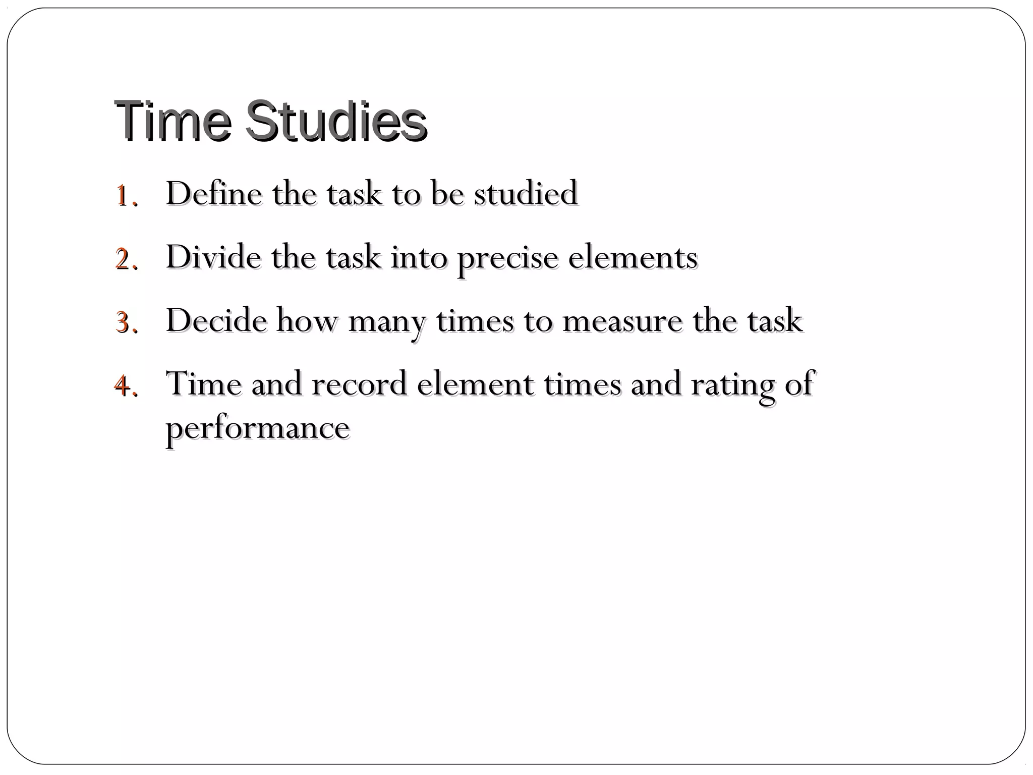 Time StudiesTime Studies
1.1. Define the task to be studiedDefine the task to be studied
2.2. Divide the task into precise elementsDivide the task into precise elements
3.3. Decide how many times to measure the taskDecide how many times to measure the task
4.4. Time and record element times and rating ofTime and record element times and rating of
performanceperformance
 
