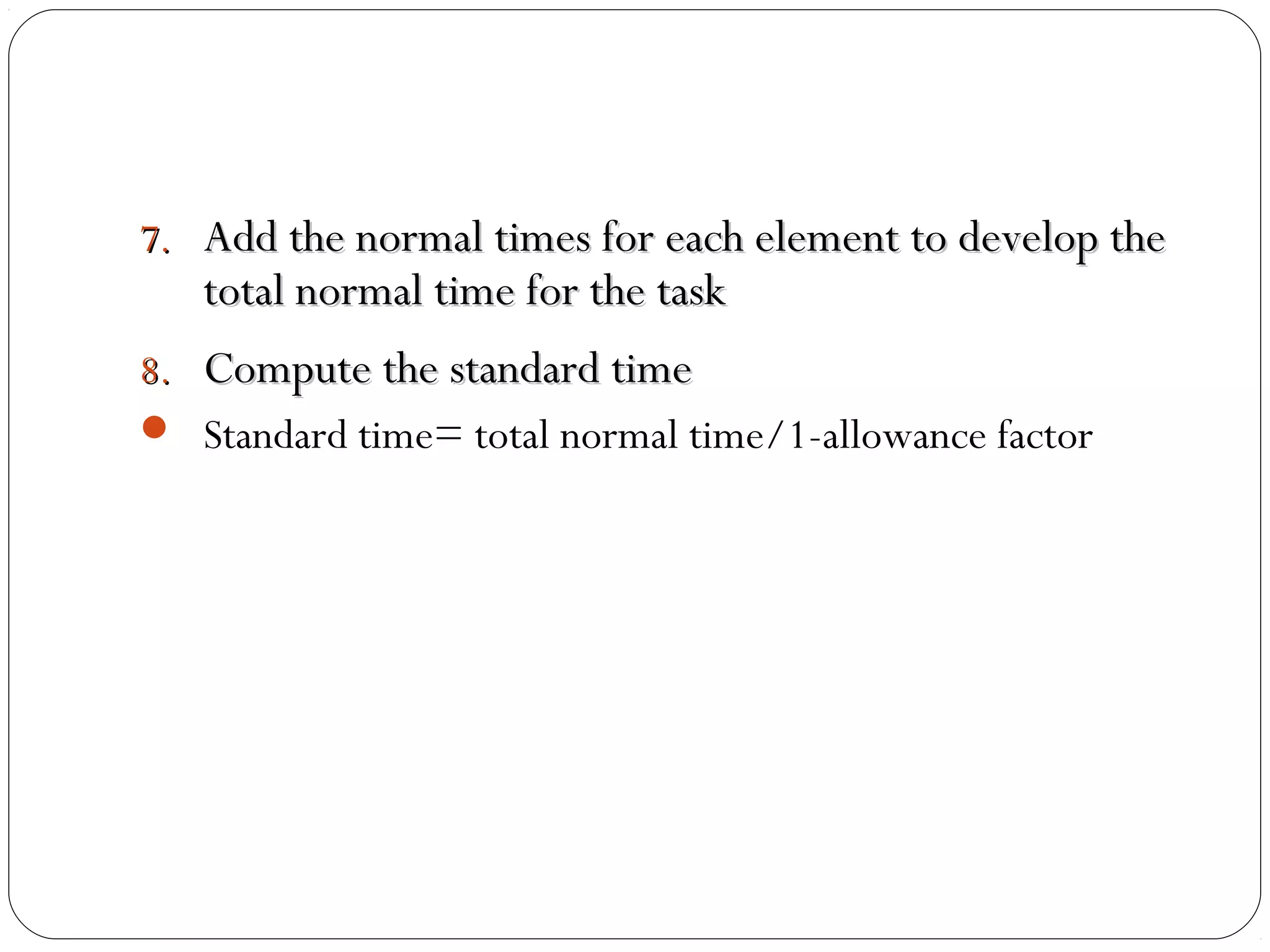 7.7. Add the normal times for each element to develop theAdd the normal times for each element to develop the
total normal time for the tasktotal normal time for the task
8.8. Compute the standard timeCompute the standard time
 Standard time= total normal time/1-allowance factor
 